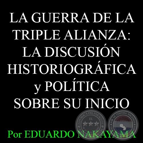 LA GUERRA DE LA TRIPLE ALIANZA: LA DISCUSIN HISTORIOGRFICA y POLTICA SOBRE SU INICIO - Por EDUARDO NAKAYAMA - Ao 2015