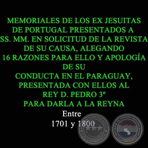 MEMORIALES DE LOS EX JESUITAS DE PORTUGAL PRESENTADOS A SS. MM. EN SOLICITUD DE LA REVISTA DE SU CAUSA, ALEGANDO 16 RAZONES PARA ELLO Y APOLOGA DE SU CONDUCTA EN EL PARAGUAY, PRESENTADA CON ELLOS AL REY D. PEDRO 3 PARA DARLA A LA REYNA